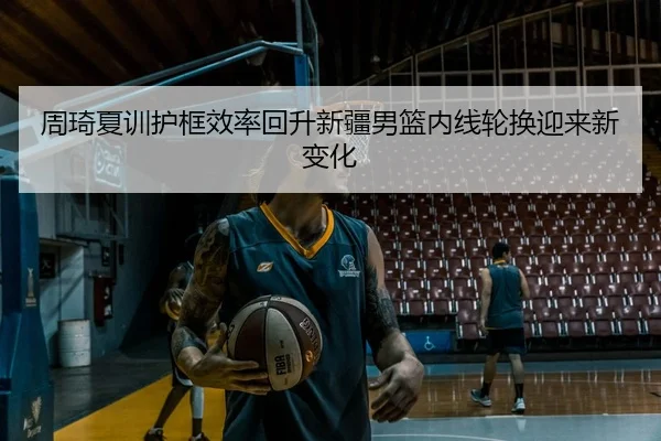 周琦夏训护框效率回升新疆男篮内线轮换迎来新变化